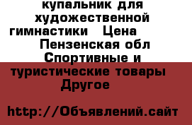 купальник для художественной гимнастики › Цена ­ 7 500 - Пензенская обл. Спортивные и туристические товары » Другое   